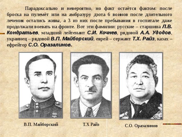  Парадоксально и невероятно, но факт остаётся фактом: после броска на пулемёт или на амбразуру дзота 6 воинов после длительного лечения остались живы, а 3 из них после пребывания в госпитале даже продолжали воевать на фронте. Вот эти фамилии: русские – старшина Л.В. Кондратьев , младший лейтенант С.И. Кочнев , рядовой А.А. Удодов , украинец – рядовой В.П. Майборский , еврей – сержант Т.Х. Райз , казах – ефрейтор С.О. Оразалинов . В.П. Майборский Т.Х Райз С.О. Оразалинов 