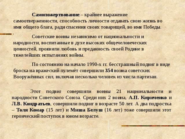  Самопожертвование – крайнее выражение самоотверженности, способность личности отдавать свою жизнь во имя общего блага, ради спасения своих товарищей, во имя Победы.  Советские воины независимо от национальности и народности, воспитанные в духе высоких общечеловеческих ценностей, проявили любовь и преданность своей Родине в тяжелейших испытаниях войны.  По состоянию на начало 1990-х гг. бесстрашный подвиг в виде броска на вражеский пулемёт совершили 354 воина советских Вооружённых сил, включая несколько человек из числа партизан.  Этот подвиг совершили воины 21 национальности и народности Советского Союза. Среди них 2 воина, А.П. Кириченко и Л.В. Кондратьев , совершили подвиг в возрасте 50 лет. А два подростка – Толя Комар (15 лет) и Миша Белуш (16 лет) тоже совершили этот героический поступок в юном возрасте. 
