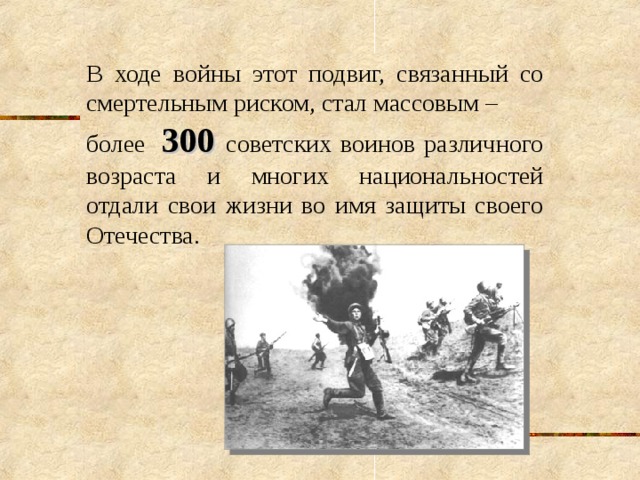 В ходе войны этот подвиг, связанный со смертельным риском, стал массовым – более  300  советских воинов различного возраста и многих национальностей отдали свои жизни во имя защиты своего Отечества. 