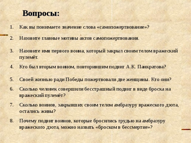 Вопросы: Как вы понимаете значение слова «самопожертвование»? 2.  Назовите главные мотивы актов самопожертвования. 3.  Назовите имя первого воина, который закрыл своим телом вражеский пулемёт. 4.  Кто был вторым воином, повторившим подвиг А.К. Панкратова? 5.  Своей жизнью ради Победы пожертвовали две женщины. Кто они? 6.  Сколько человек совершили бесстрашный подвиг в виде броска на вражеский пулемёт? 7.  Сколько воинов, закрывших своим телом амбразуру вражеского дзота, остались живы? 8.  Почему подвиг воинов, которые бросились грудью на амбразуру вражеского дзота, можно назвать «броском в бессмертие»? 