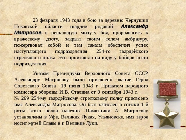  23 февраля 1943 года в бою за деревню Чернушки Псковской области гвардии рядовой Александр Матросов в решающую минуту боя, прорвавшись к вражескому дзоту, закрыл своим телом амбразуру, пожертвовал собой и тем самым обеспечил успех наступающего подразделения 254-го гвардейского стрелкового полка. Это произошло на виду у бойцов всего подразделения.  Указом Президиума Верховного Совета СССР Александру Матросову было присвоено звание Героя Советского Союза 19 июня 1943 г. Приказом народного комиссара обороны И.В. Сталина от 8 сентября 1943 г. № 269 254-му гвардейскому стрелковому полку присвоено имя Александра Матросова. Он был зачислен в списки 1-й роты этого полка навечно. Памятники А. Матросову установлены в Уфе, Великих Луках, Ульяновске, имя героя носит музей Славы в г. Великие Луки. 