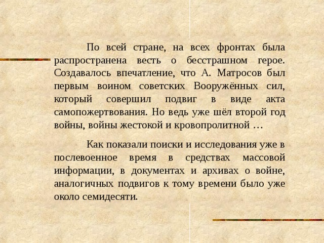  По всей стране, на всех фронтах была распространена весть о бесстрашном герое. Создавалось впечатление, что А. Матросов был первым воином советских Вооружённых сил, который совершил подвиг в виде акта самопожертвования. Но ведь уже шёл второй год войны, войны жестокой и кровопролитной …  Как показали поиски и исследования уже в послевоенное время в средствах массовой информации, в документах и архивах о войне, аналогичных подвигов к тому времени было уже около семидесяти. 