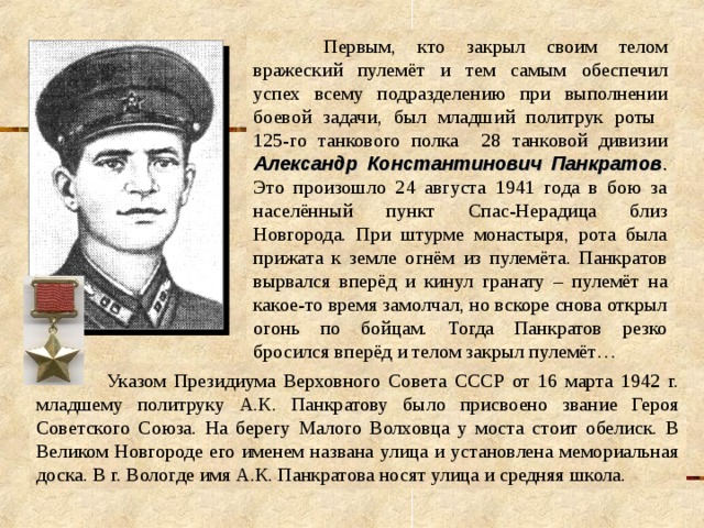  Первым, кто закрыл своим телом вражеский пулемёт и тем самым обеспечил успех всему подразделению при выполнении боевой задачи, был младший политрук роты 125-го танкового полка 28 танковой дивизии Александр Константинович Панкратов . Это произошло 24 августа 1941 года в бою за населённый пункт Спас-Нерадица близ Новгорода. При штурме монастыря, рота была прижата к земле огнём из пулемёта. Панкратов вырвался вперёд и кинул гранату – пулемёт на какое-то время замолчал, но вскоре снова открыл огонь по бойцам. Тогда Панкратов резко бросился вперёд и телом закрыл пулемёт…  Указом Президиума Верховного Совета СССР от 16 марта 1942 г. младшему политруку А.К. Панкратову было присвоено звание Героя Советского Союза. На берегу Малого Волховца у моста стоит обелиск. В Великом Новгороде его именем названа улица и установлена мемориальная доска. В г. Вологде имя А.К. Панкратова носят улица и средняя школа. 