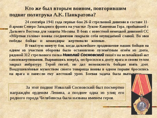  Кто же был вторым воином, повторившим подвиг политрука А.К. Панкратова?  24 сентября 1941 года первые бои 26-й стрелковой дивизии в составе 11-й армии Северо-Западного фронта на участке Лужно-Каменная Гора, прибывшей с Дальнего Востока для защиты Москвы. В боях с известной немецкой дивизией СС «Мёртвая голова» воины соединения покрыли себя неувядаемой славой. Во имя победы бойцы и командиры жертвовали жизнью.     В тяжёлую минуту боя, когда дальнейшее продвижение наших бойцов на одном из участков обороны было остановлено пулемётным огнём из дзота, рядовой 312 стрелкового полка Николай Сосновский пошёл на величайший акт самопожертвования. Вырвавшись вперёд, он бросился к дзоту врага и своим телом закрыл амбразуру. Герой погиб, но дал возможность бойцам взять дзот. Воодушевлённые мужеством своего товарища воины в одном порыве бросились на врага и нанесли ему жестокий урон. Боевая задача была выполнена.      За этот подвиг Николай Сосновский был посмертно награждён орденом Ленина, а позднее одна из улиц его родного города Челябинска была названа именем героя. 