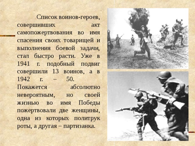  Список воинов-героев, совершивших акт самопожертвования во имя спасения своих товарищей и выполнения боевой задачи, стал быстро расти. Уже в 1941 г. подобный подвиг совершили 13 воинов, а в 1942 г. – 50.   Покажется абсолютно невероятным, но своей жизнью во имя Победы пожертвовали две женщины, одна из которых политрук роты, а другая – партизанка. 