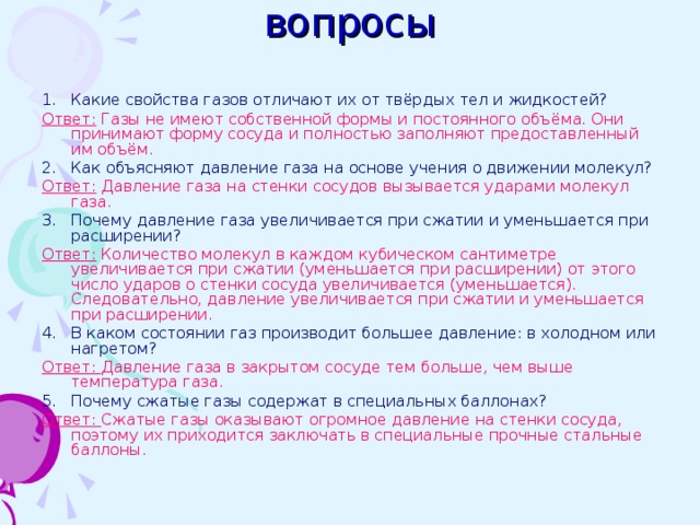 вопросы Какие свойства газов отличают их от твёрдых тел и жидкостей? Ответ: Газы не имеют собственной формы и постоянного объёма. Они принимают форму сосуда и полностью заполняют предоставленный им объём. Как объясняют давление газа на основе учения о движении молекул? Ответ: Давление газа на стенки сосудов вызывается ударами молекул газа. Почему давление газа увеличивается при сжатии и уменьшается при расширении? Ответ: Количество молекул в каждом кубическом сантиметре увеличивается при сжатии (уменьшается при расширении) от этого число ударов о стенки сосуда увеличивается (уменьшается). Следовательно, давление увеличивается при сжатии и уменьшается при расширении. В каком состоянии газ производит большее давление: в холодном или нагретом? Ответ: Давление газа в закрытом сосуде тем больше, чем выше температура газа. Почему сжатые газы содержат в специальных баллонах? Ответ: Сжатые газы оказывают огромное давление на стенки сосуда, поэтому их приходится заключать в специальные прочные стальные баллоны. 