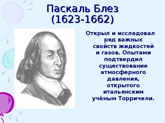 Паскаль Блез  (1623-1662) Открыл и исследовал ряд важных свойств жидкостей и газов. Опытами подтвердил существование атмосферного давления, открытого итальянским учёным Торричели. 