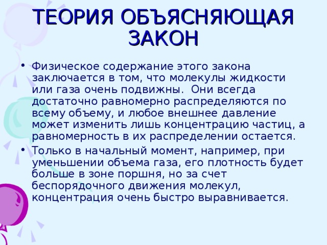 ТЕОРИЯ ОБЪЯСНЯЮЩАЯ ЗАКОН Физическое содержание этого закона заключается в том, что молекулы жидкости или газа очень подвижны. Они всегда достаточно равномерно распределяются по всему объему, и любое внешнее давление может изменить лишь концентрацию частиц, а равномерность в их распределении остается. Только в начальный момент, например, при уменьшении объема газа, его плотность будет больше в зоне поршня, но за счет беспорядочного движения молекул, концентрация очень быстро выравнивается. 