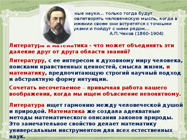     Гуманитарные науки... только тогда будут  удовлетворять человеческую мысль, когда в  движении своем они встретятся с точными  науками и пойдут с ними рядом...  А.П.Чехов (1860-1904)  Литература и математика - что может объединять эти далекие друг от друга области знаний?  Литературу , с ее интересом к духовному миру человека, поисками нравственных ценностей, смысла жизни, и  математику , предпочитающую строгий научный подход и абстрактную форму интуиции.  Сочетать несочетаемое – привычная работа нашего воображения, когда мы ищем объяснение непонятному.   Литература ищет гармонию между человеческой душой и природой. Математика же создала адекватные методы математического описания законов природы. Это замечательное свойство делает математику универсальным инструментом для всех естественных наук.  