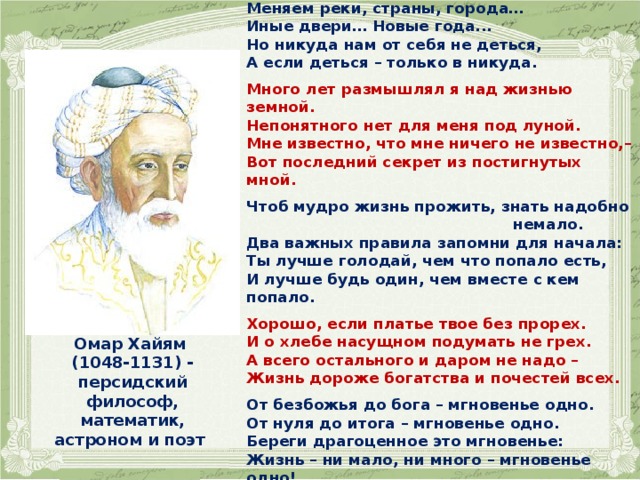   Меняем реки, страны, города… Иные двери… Новые года... Но никуда нам от себя не деться, А если деться – только в никуда.  Много лет размышлял я над жизнью земной. Непонятного нет для меня под луной. Мне известно, что мне ничего не известно,– Вот последний секрет из постигнутых мной.  Чтоб мудро жизнь прожить, знать надобно  немало. Два важных правила запомни для начала: Ты лучше голодай, чем что попало есть, И лучше будь один, чем вместе с кем попало.  Хорошо, если платье твое без прорех. И о хлебе насущном подумать не грех. А всего остального и даром не надо – Жизнь дороже богатства и почестей всех.  От безбожья до бога – мгновенье одно. От нуля до итога – мгновенье одно. Береги драгоценное это мгновенье: Жизнь – ни мало, ни много – мгновенье одно! Омар Хайям (1048-1131) - персидский философ, математик, астроном и поэт  