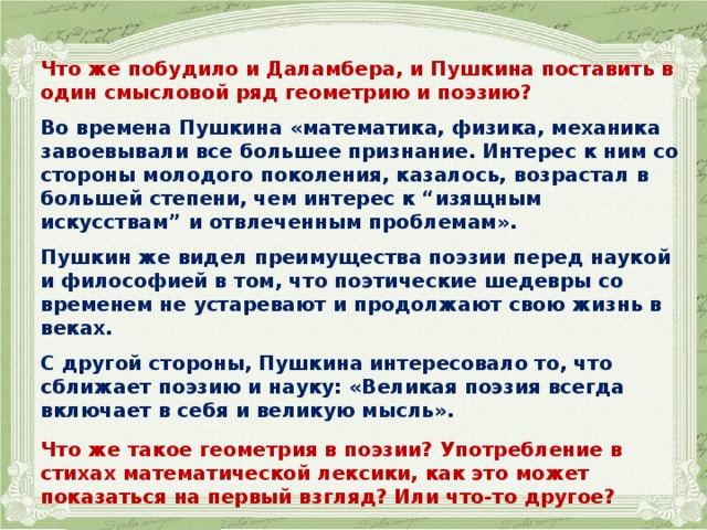 Что же побудило и Даламбера, и Пушкина поставить в один смысловой ряд геометрию и поэзию?  Во времена Пушкина «математика, физика, механика завоевывали все большее признание. Интерес к ним со стороны молодого поколения, казалось, возрастал в большей степени, чем интерес к “изящным искусствам” и отвлеченным проблемам».  Пушкин же видел преимущества поэзии перед наукой и философией в том, что поэтические шедевры со временем не устаревают и продолжают свою жизнь в веках.  С другой стороны, Пушкина интересовало то, что сближает поэзию и науку: «Великая поэзия всегда включает в себя и великую мысль».  Что же такое геометрия в поэзии? Употребление в стихах математической лексики, как это может показаться на первый взгляд? Или что-то другое? 