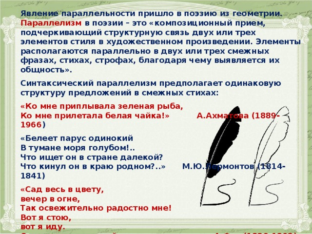Явление параллельности пришло в поэзию из геометрии. Параллелизм в поэзии – это «композиционный прием, подчеркивающий структурную связь двух или трех элементов стиля в художественном произведении. Элементы располагаются параллельно в двух или трех смежных фразах, стихах, строфах, благодаря чему выявляется их общность».  Синтаксический параллелизм предполагает одинаковую структуру предложений в смежных стихах:  «Ко мне приплывала зеленая рыба, Ко мне прилетала белая чайка!» А.Ахматова (1889-1966 )  «Белеет парус одинокий В тумане моря голубом!.. Что ищет он в стране далекой? Что кинул он в краю родном?..» М.Ю.Лермонтов (1814-1841)  «Сад весь в цвету, вечер в огне, Так освежительно радостно мне! Вот я стою, вот я иду. Словно таинственной речи я жду.» А.Фет (1820-1892) 