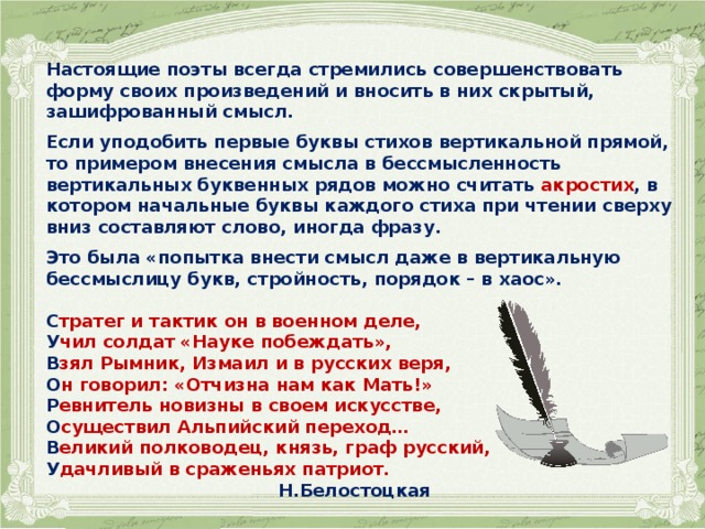 Настоящие поэты всегда стремились совершенствовать форму своих произведений и вносить в них скрытый, зашифрованный смысл.  Если уподобить первые буквы стихов вертикальной прямой, то примером внесения смысла в бессмысленность вертикальных буквенных рядов можно считать акростих , в котором начальные буквы каждого стиха при чтении сверху вниз составляют слово, иногда фразу.  Это была «попытка внести смысл даже в вертикальную бессмыслицу букв, стройность, порядок – в хаос».  С тратег и тактик он в военном деле, У чил солдат «Науке побеждать», В зял Рымник, Измаил и в русских веря, О н говорил: «Отчизна нам как Мать!» Р евнитель новизны в своем искусстве, О существил Альпийский переход… В еликий полководец, князь, граф русский, У дачливый в сраженьях патриот.  Н.Белостоцкая  