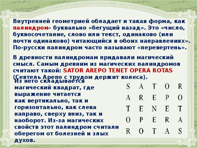 Внутренней геометрией обладает и такая форма, как палиндром – буквально «бегущий назад». Это «число, буквосочетание, слово или текст, одинаково (или почти одинаково) читающийся в обоих направлениях». По-русски палиндром часто называют «перевертень».  В древности палиндромам придавали магический смысл. Самым древним из магических палиндромов считают такой: SATOR AREPO TENET OPERA ROTAS (Сеятель Арепо с трудом держит колеса).   Из него складывается магический квадрат, где выражение читается как вертикально, так и горизонтально, как слева направо, сверху вниз, так и наоборот. Из-за магических свойств этот палиндром считали оберегом от болезней и злых духов.  