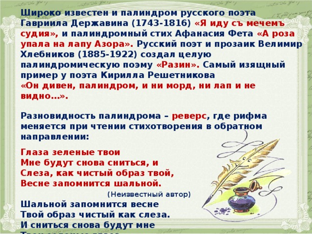   Широко известен и палиндром русского поэта Гавриила Державина (1743-1816) «Я иду съ мечемъ судия», и палиндромный стих Афанасия Фета «А роза упала на лапу Азора». Русский поэт и прозаик Велимир Хлебников (1885-1922) создал целую палиндромическую поэму «Разин». Самый изящный пример у поэта Кирилла Решетникова «Он дивен, палиндром, и ни морд, ни лап и не видно…».  Разновидность палиндрома – реверс , где рифма меняется при чтении стихотворения в обратном направлении:  Глаза зеленые твои Мне будут снова сниться, и Слеза, как чистый образ твой, Весне запомнится шальной.  (Неизвестный автор) Шальной запомнится весне Твой образ чистый как слеза. И сниться снова будут мне Твои зеленые глаза.   