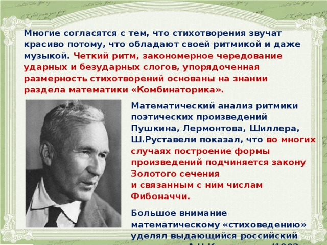 Многие согласятся с тем, что стихотворения звучат красиво потому, что обладают своей ритмикой и даже музыкой. Четкий ритм, закономерное чередование ударных и безударных слогов, упорядоченная размерность стихотворений основаны на знании раздела математики «Комбинаторика».   Математический анализ ритмики поэтических произведений Пушкина, Лермонтова, Шиллера, Ш.Руставели показал, что во многих случаях построение формы произведений подчиняется закону Золотого сечения и связанным с ним числам Фибоначчи.  Большое внимание математическому «стиховедению» уделял выдающийся российский математик А.Н.Колмогоров (1903-1987). 