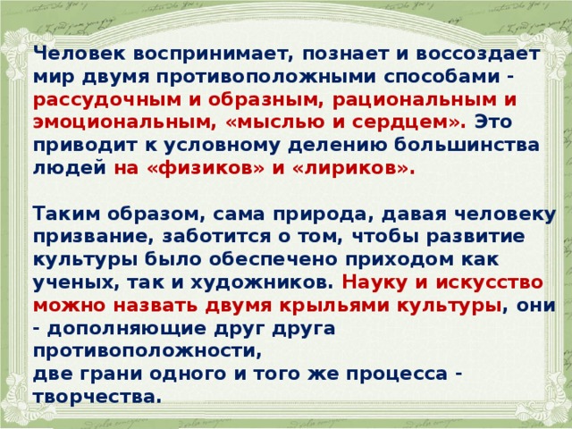 Человек воспринимает, познает и воссоздает мир двумя противоположными способами - рассудочным и образным, рациональным и эмоциональным, «мыслью и сердцем». Это приводит к условному делению большинства людей на «физиков» и «лириков».  Таким образом, сама природа, давая человеку призвание, заботится о том, чтобы развитие культуры было обеспечено приходом как ученых, так и художников. Науку и искусство можно назвать двумя крыльями культуры , они - дополняющие друг друга противоположности, две грани одного и того же процесса - творчества.  