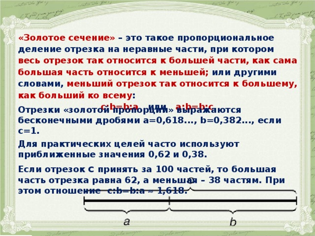  «Золотое сечение» – это такое пропорциональное деление отрезка на неравные части, при котором весь отрезок так относится к большей части, как сама большая часть относится к меньшей; или другими словами, меньший отрезок так относится к большему, как больший ко всему : с:b=b:а или a:b=b:c . Отрезки «золотой пропорции» выражаются бесконечными дробями а=0,618..., b=0,382..., если с=1. Для практических целей часто используют приближенные значения 0,62 и 0,38. Если отрезок с принять за 100 частей, то большая часть отрезка равна 62, а меньшая – 38 частям. При этом отношение с:b=b:а  1,618.  