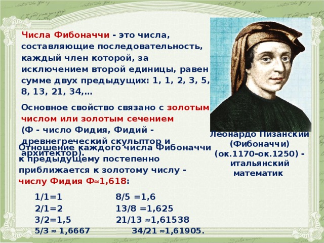 Числа Фибоначчи - это числа, составляющие последовательность, каждый член которой, за исключением второй единицы, равен сумме двух предыдущих: 1, 1, 2, 3, 5, 8, 13, 21, 34,…  Основное свойство связано с золотым числом или золотым сечением (Ф - число Фидия, Фидий - древнегреческий скульптор и архитектор).  Леонардо Пизанский (Фибоначчи) (ок.1170-ок.1250) - итальянский математик  Отношение каждого числа Фибоначчи к предыдущему постепенно приближается к золотому числу - числу Фидия Ф  1,618 :   1/1=1     8/5 =1,6  2/1=2     13/8 =1,625  3/2=1,5    21/13  1,61538  5/3  1,6667    34/21  1,61905. 