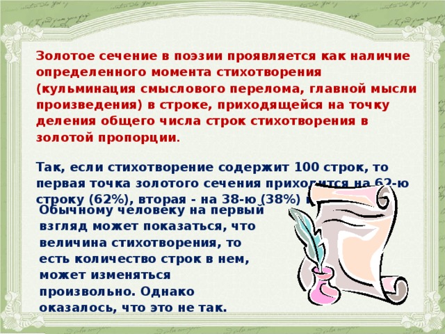 Золотое сечение в поэзии проявляется как наличие определенного момента стихотворения (кульминация смыслового перелома, главной мысли произведения) в строке, приходящейся на точку деления общего числа строк стихотворения в золотой пропорции .  Так, если стихотворение содержит 100 строк, то первая точка золотого сечения приходится на 62-ю строку (62%), вторая - на 38-ю (38%) и т.д. Обычному человеку на первый взгляд может показаться, что величина стихотворения, то есть количество строк в нем, может изменяться произвольно. Однако оказалось, что это не так. 