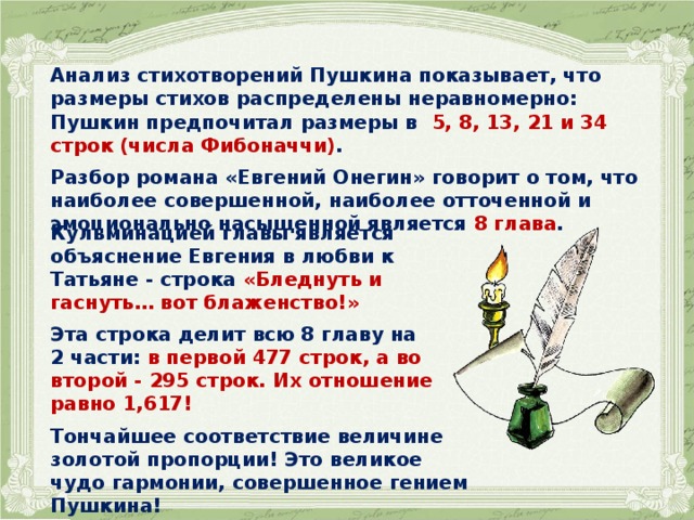 Анализ стихотворений Пушкина показывает, что размеры стихов распределены неравномерно: Пушкин предпочитал размеры в 5, 8, 13, 21 и 34 строк (числа Фибоначчи) .  Разбор романа «Евгений Онегин» говорит о том, что наиболее совершенной, наиболее отточенной и эмоционально насыщенной является 8 глава .  Кульминацией главы является объяснение Евгения в любви к Татьяне - строка «Бледнуть и гаснуть… вот блаженство!»  Эта строка делит всю 8 главу на 2 части: в первой 477 строк, а во второй - 295 строк. Их отношение равно 1,617!  Тончайшее соответствие величине золотой пропорции! Это великое чудо гармонии, совершенное гением Пушкина! 