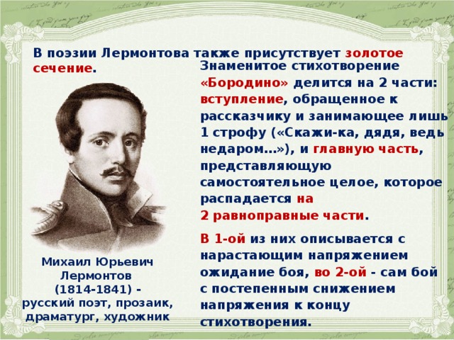 В поэзии Лермонтова также присутствует золотое сечение .   Знаменитое стихотворение «Бородино» делится на 2 части: вступление , обращенное к рассказчику и занимающее лишь 1 строфу («Скажи-ка, дядя, ведь недаром…»), и главную часть , представляющую самостоятельное целое, которое распадается на 2 равноправные части .  В 1-ой из них описывается с нарастающим напряжением ожидание боя, во 2-ой - сам бой с постепенным снижением напряжения к концу стихотворения. Михаил Юрьевич Лермонтов (1814-1841) - русский поэт, прозаик, драматург, художник  