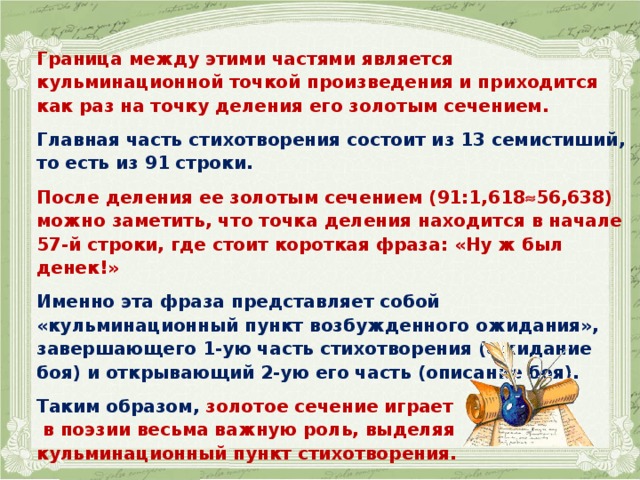   Граница между этими частями является кульминационной точкой произведения и приходится как раз на точку деления его золотым сечением.  Главная часть стихотворения состоит из 13 семистиший, то есть из 91 строки.  После деления ее золотым сечением (91:1,618  56,638) можно заметить, что точка деления находится в начале 57-й строки, где стоит короткая фраза: «Ну ж был денек!»  Именно эта фраза представляет собой «кульминационный пункт возбужденного ожидания», завершающего 1-ую часть стихотворения (ожидание боя) и открывающий 2-ую его часть (описание боя).  Таким образом, золотое сечение играет  в поэзии весьма важную роль, выделяя кульминационный пункт стихотворения.  