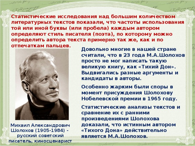   Статистические исследования над большим количеством литературных текстов показали, что частоты использования той или иной буквы (или пробела) каждым автором определяют стиль писателя (поэта), по которому можно определить автора текста примерно так же, как и по отпечаткам пальцев.     Довольно многие в нашей стране считали, что в 23 года М.А.Шолохов просто не мог написать такую великую книгу, как «Тихий Дон». Выдвигались разные аргументы и кандидаты в авторы.  Особенно жарким были споры в момент присуждения Шолохову Нобелевской премии в 1965 году.  Статистические анализы текстов и сравнение их с ранними произведениями Шолохова доказали, что истинным автором «Тихого Дона» действительно является М.А.Шолохов.  Михаил Александрович Шолохов (1905-1984) - русский советский писатель, киносценарист  