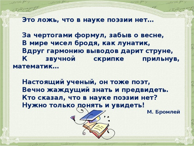    Это ложь, что в науке поэзии нет…  За чертогами формул, забыв о весне, В мире чисел бродя, как лунатик, Вдруг гармонию выводов дарит струне, К звучной скрипке прильнув, математик…  Настоящий ученый, он тоже поэт, Вечно жаждущий знать и предвидеть. Кто сказал, что в науке поэзии нет? Нужно только понять и увидеть! М. Бромлей   