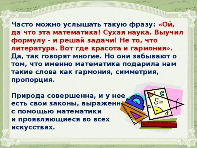 Часто можно услышать такую фразу: «Ой, да что эта математика! Сухая наука. Выучил формулу - и решай задачи! Не то, что литература. Вот где красота и гармония». Да, так говорят многие. Но они забывают о том, что именно математика подарила нам такие слова как гармония, симметрия, пропорция.  Природа совершенна, и у нее есть свои законы, выраженные с помощью математики и проявляющиеся во всех искусствах. 