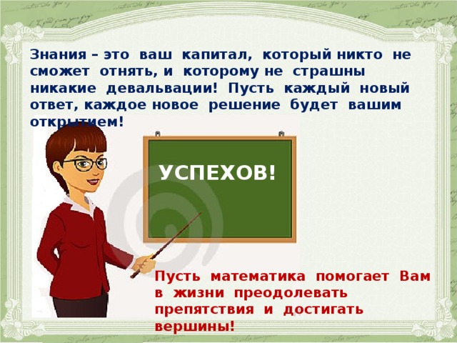    Знания – это ваш капитал, который никто не сможет отнять, и которому не страшны никакие девальвации! Пусть каждый новый ответ, каждое новое решение будет вашим открытием! УСПЕХОВ!  Пусть математика помогает Вам в жизни преодолевать препятствия и достигать вершины!   