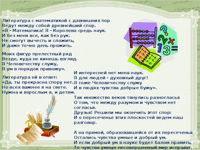 Литература с математикой с давнишних пор Ведут между собой древнейший спор. «Я - Математика! Я - Королева средь наук. И без меня все, как без рук. Не смогут вычесть и сложить, И даже точно день прожить.   Моих фигур прелестный ряд Везде, куда не кинешь взгляд. Я Человечеству служу, Я ум в порядок привожу».   Литература ей в ответ: «Да, ты прекрасна спору нет. Но всех важнее я на свете. Нужна и взрослым я, и детям.  И интересней нет меня наук. Я для людей - духовный друг! Я тоже Человечеству служу И в людях чувства добрые бужу».  Так множество веков тянулись разногласья О том, что между разумом и чувством нет согласья. Друзья! Решили мы окончить этот спор: И о пересеченье этих плоскостей ведем наш разговор.  А на прямой, образовавшейся от их пересеченья Остались чувства умные и добрый ум. И если добрый ум в науке будет балом править,  То чувства умные несовершенный мир исправят. 