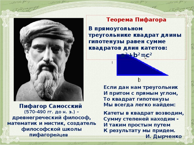Теорема Пифагора  В прямоугольном треугольнике квадрат длины гипотенузы равен сумме квадратов длин катетов: a 2 +b 2 =c 2 Если дан нам треугольник  И притом с прямым углом,  То квадрат гипотенузы  Мы всегда легко найдем:  Катеты в квадрат возводим,  Сумму степеней находим -  И таким простым путем  К результату мы придем.  И. Дырченко Пифагор Самосский (570-490 гг. до н. э.) – древнегреческий философ, математик и мистик, создатель философской школы пифагор ейцев  