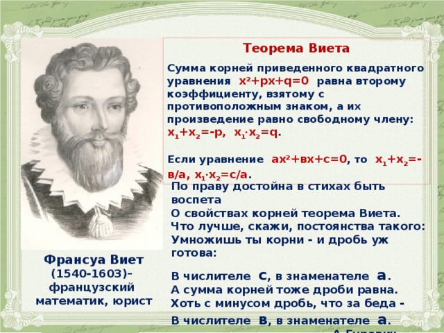 Теорема Виета  Сумма корней приведенного квадратного уравнения х 2 +рх+q=0 равна второму коэффициенту, взятому с противоположным знаком, а их произведение равно свободному члену: х 1 +х 2 =-р, х 1 ∙ х 2 =q .  Если уравнение aх 2 +вх+c=0 , то х 1 +х 2 =-в/а, х 1 ∙ х 2 =с/а . По праву достойна в стихах быть воспета  О свойствах корней теорема Виета.  Что лучше, скажи, постоянства такого:  Умножишь ты корни - и дробь уж готова:  В числителе с , в знаменателе а .  А сумма корней тоже дроби равна.  Хоть с минусом дробь, что за беда -  В числителе в , в знаменателе а .  А.Гуревич Франсуа Виет (1540-1603)– французский математик, юрист 