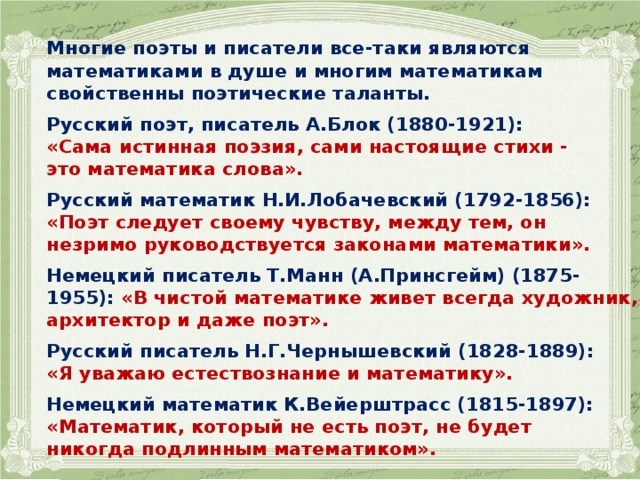  Многие поэты и писатели все-таки являются математиками в душе и многим математикам свойственны поэтические таланты.  Русский поэт, писатель А.Блок (1880-1921): «Сама истинная поэзия, сами настоящие стихи - это математика слова».  Русский математик Н.И.Лобачевский (1792-1856): «Поэт следует своему чувству, между тем, он незримо руководствуется законами математики».  Немецкий писатель Т.Манн (А.Принсгейм) (1875-1955): «В чистой математике живет всегда художник, архитектор и даже поэт».  Русский писатель Н.Г.Чернышевский (1828-1889): «Я уважаю естествознание и математику».  Немецкий математик К.Вейерштрасс (1815-1897): «Математик, который не есть поэт, не будет никогда подлинным математиком».   