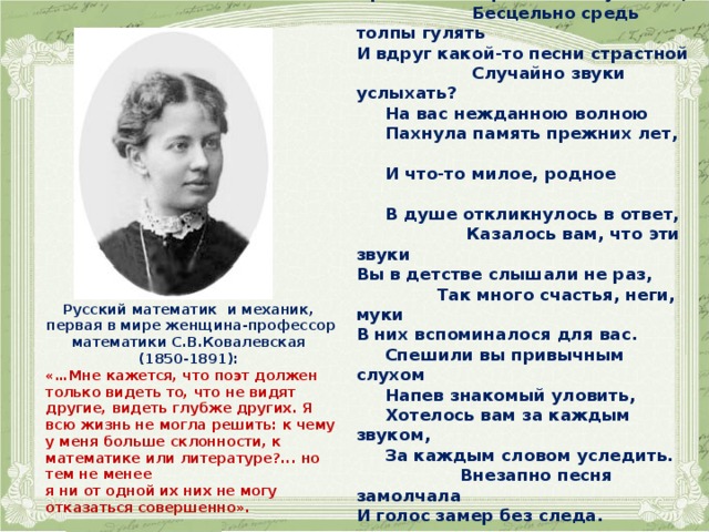  ПРИШЛОСЬ ЛИ...   Пришлось ли раз вам безучастно, Бесцельно средь толпы гулять И вдруг какой-то песни страстной Случайно звуки услыхать?  На вас нежданною волною  Пахнула память прежних лет,  И что-то милое, родное  В душе откликнулось в ответ, Казалось вам, что эти звуки Вы в детстве слышали не раз, Так много счастья, неги, муки В них вспоминалося для вас.  Спешили вы привычным слухом  Напев знакомый уловить,  Хотелось вам за каждым звуком,  За каждым словом уследить. Внезапно песня замолчала И голос замер без следа. И без конца и без начала Осталась песня навсегда.  С.В.Ковалевская   Русский математик и механик, первая в мире женщина-профессор математики С.В.Ковалевская (1850-1891): «…Мне кажется, что поэт должен только видеть то, что не видят другие, видеть глубже других. Я всю жизнь не могла решить: к чему у меня больше склонности, к математике или литературе?... но тем не менее я ни от одной их них не могу отказаться совершенно».  
