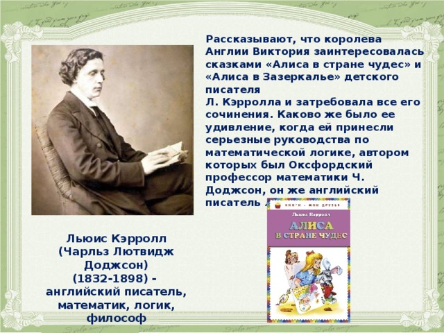    Рассказывают, что королева Англии Виктория заинтересовалась сказками «Алиса в стране чудес» и «Алиса в Зазеркалье» детского писателя Л. Кэрролла и затребовала все его сочинения. Каково же было ее удивление, когда ей принесли серьезные руководства по математической логике, автором которых был Оксфордский профессор математики Ч. Доджсон, он же английский писатель Л. Кэрролл. Льюис Кэрролл (Чарльз Лютвидж Доджсон) (1832-1898) - английский писатель, математик, логик, философ  