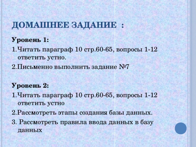 ДОМАШНЕЕ ЗАДАНИЕ : Уровень 1: 1.Читать параграф 10 стр.60-65, вопросы 1-12 ответить устно. 2.Письменно выполнить задание №7 Уровень 2: 1.Читать параграф 10 стр.60-65, вопросы 1-12 ответить устно 2.Рассмотреть этапы создания базы данных. 3. Рассмотреть правила ввода данных в базу данных 