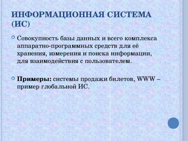 ИНФОРМАЦИОННАЯ СИСТЕМА (ИС) Совокупность базы данных и всего комплекса аппаратно-программных средств для её хранения, измерения и поиска информации, для взаимодействия с пользователем.  Примеры: системы продажи билетов, WWW – пример глобальной ИС. 