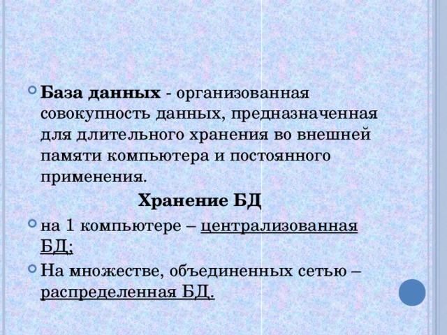 База данных - организованная совокупность данных, предназначенная для длительного хранения во внешней памяти компьютера и постоянного применения. Хранение БД на 1 компьютере – централизованная БД; На множестве, объединенных сетью – распределенная БД.  