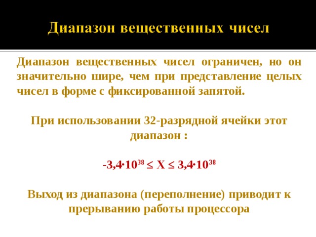Диапазон вещественных чисел ограничен, но он значительно шире, чем при представление целых чисел в форме с фиксированной запятой.  При использовании 32-разрядной ячейки этот диапазон :  -3,4·10 38 ≤ Х ≤ 3,4·10 38  Выход из диапазона (переполнение) приводит к прерыванию работы процессора  