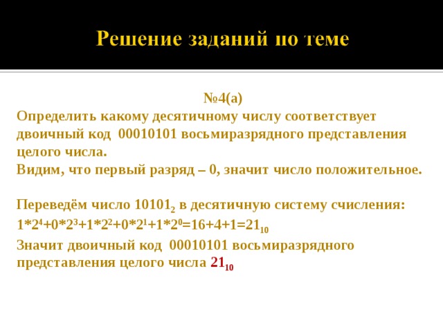№ 4(а) Определить какому десятичному числу соответствует двоичный код 00010101 восьмиразрядного представления целого числа. Видим, что первый разряд – 0, значит число положительное.  Переведём число 10101 2 в десятичную систему счисления: 1*2 4 +0*2 3 +1*2 2 +0*2 1 +1*2 0 =16+4+1=21 10 Значит двоичный код 00010101 восьмиразрядного представления целого числа 21 10  