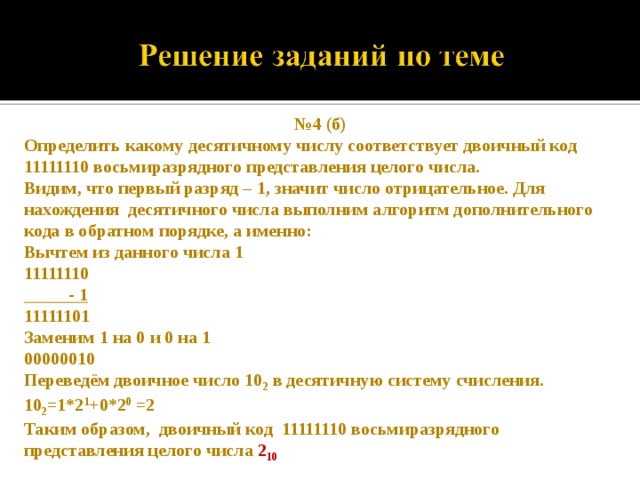 № 4 (б) Определить какому десятичному числу соответствует двоичный код 11111110 восьмиразрядного представления целого числа. Видим, что первый разряд – 1, значит число отрицательное. Для нахождения десятичного числа выполним алгоритм дополнительного кода в обратном порядке, а именно: Вычтем из данного числа 1 11111110  - 1 11111101 Заменим 1 на 0 и 0 на 1 00000010 Переведём двоичное число 10 2 в десятичную систему счисления. 10 2 =1*2 1 +0*2 0 =2 Таким образом, двоичный код 11111110 восьмиразрядного представления целого числа 2 10 