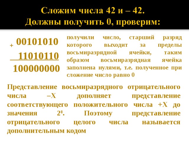 получили число, старший разряд которого выходит за пределы восьмиразрядной ячейки, таким образом восьмиразрядная ячейка заполнена нулями, т.е. полученное при сложение число равно 0 + 00101010  11010110  100000000 Представление восьмиразрядного отрицательного числа –Х дополняет представление соответствующего положительного числа +Х до значения 2 8 . Поэтому представление отрицательного целого числа называется дополнительным кодом 