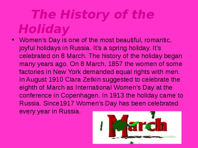  The History of the Holiday Women’s Day is one of the most beautiful, romantic, joyful holidays in Russia. It’s a spring holiday. It’s celebrated on 8 March. The history of the holiday began many years ago. On 8 March, 1857 the women of some factories in New York demanded equal rights with men. In August 1910 Clara Zetkin suggested to celebrate the eighth of March as International Women’s Day at the conference in Copenhagen. In 1913 the holiday came to Russia. Since1917 Women’s Day has been celebrated every year in Russia.  