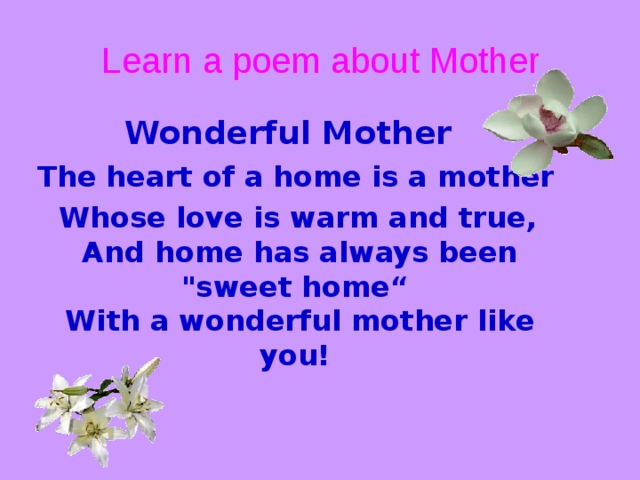 Learn a poem about Mother Wonderful Mother  The heart of a home is a mother  Whose love is warm and true,  And home has always been 
