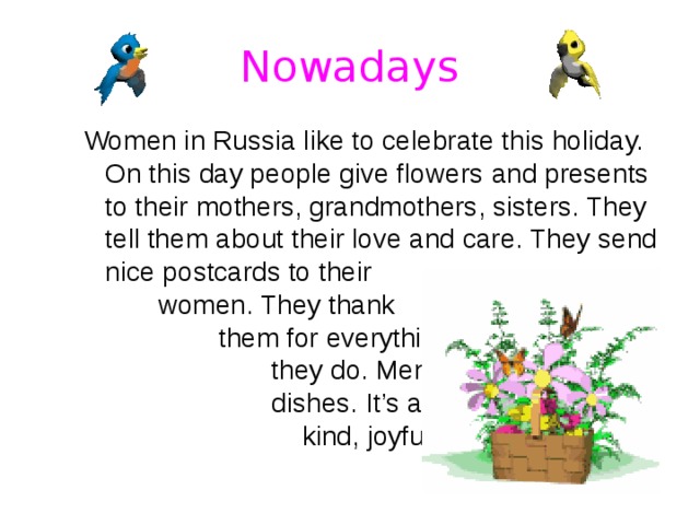 Nowadays Women in Russia like to celebrate this holiday. On this day people give flowers  and presents to their mothers, grandmothers, sisters. They tell them about their love and care. They send  nice postcards to their  women. They thank them for everything they do. Men cook tasty dishes. It’s a romantic, kind, joyful holiday. Women in Russia like to celebrate this holiday. On this day people give flowers  and presents to their mothers, grandmothers, sisters. They tell them about their love and care. They send  nice postcards to their  women. They thank them for everything they do. Men cook tasty dishes. It’s a romantic, kind, joyful holiday. 
