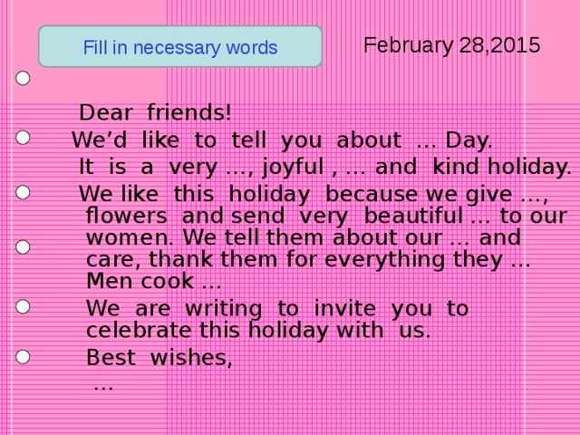 February 28,2015 Fill in necessary words  Dear friends!  We’d like to tell you about … Day.  It is a very …, joyful , … and kind holiday.  We like this holiday because we give …, flowers and send very beautiful … to our women. We tell them about our … and care, thank them for everything they ... Men cook …  We are writing to invite you to celebrate this holiday with us.  Best  wishes, …   