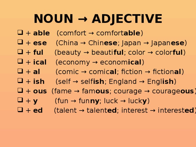 NOUN → ADJECTIVE  + able (comfort → comfort able )  + ese (China → Chin ese ; Japan → Japan ese )  + ful (beauty → beauti ful ; color → color ful )  + ical (economy → econom ical )  + al (comic → comic al ; fiction → fiction al )  + ish (self → self ish ; England → Engl ish )  + ous (fame → fam ous ; courage → courage ous )  + y (fun → fun ny ; luck → luck y )  + ed (talent → talent ed ; interest → interest ed )  