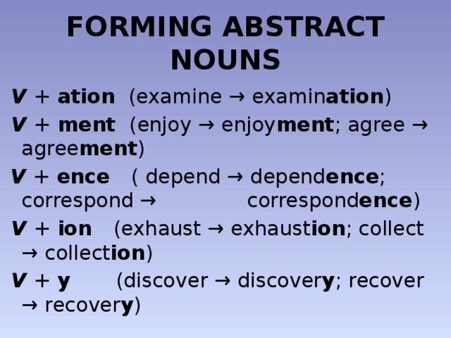 FORMING ABSTRACT NOUNS  V + ation (examine → examin ation )  V + ment (enjoy → enjoy ment ; agree → agree ment )  V + ence ( depend → depend ence ; correspond →   correspond ence )  V + ion (exhaust → exhaust ion ; collect → collect ion )  V + y (discover → discover y ; recover → recover y )    